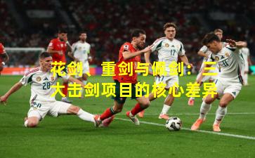 花剑、重剑与佩剑：三大击剑项目的核心差异