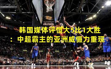 韩国媒体评恒大5比1大胜:中超霸主的亚洲威慑力重现