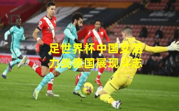 足世界杯中国女足力战德国展现斗志