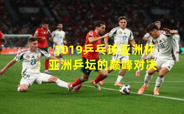 2019乒乓球亚洲杯:亚洲乒坛的巅峰对决