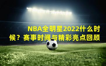 NBA全明星2022什么时候？赛事时间与精彩亮点回顾