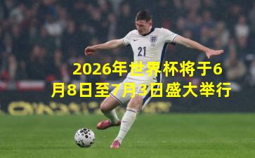 2026年世界杯将于6月8日至7月3日盛大举行