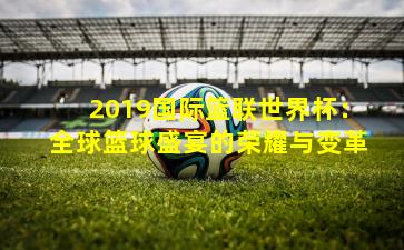 2019国际篮联世界杯：全球篮球盛宴的荣耀与变革