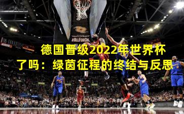 德国晋级2022年世界杯了吗:绿茵征程的终结与反思